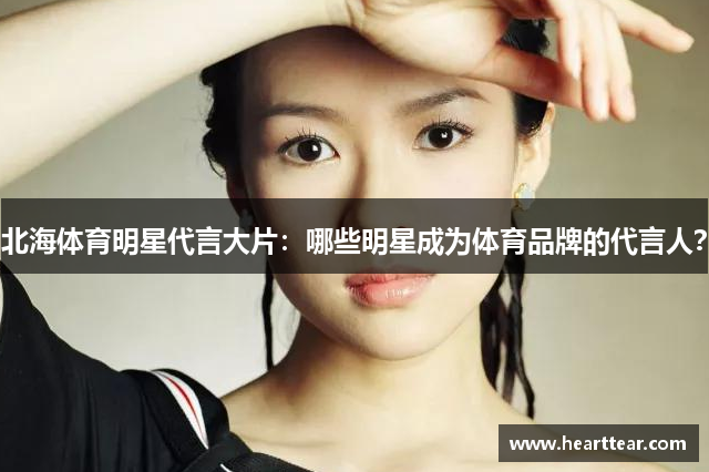 北海体育明星代言大片：哪些明星成为体育品牌的代言人？